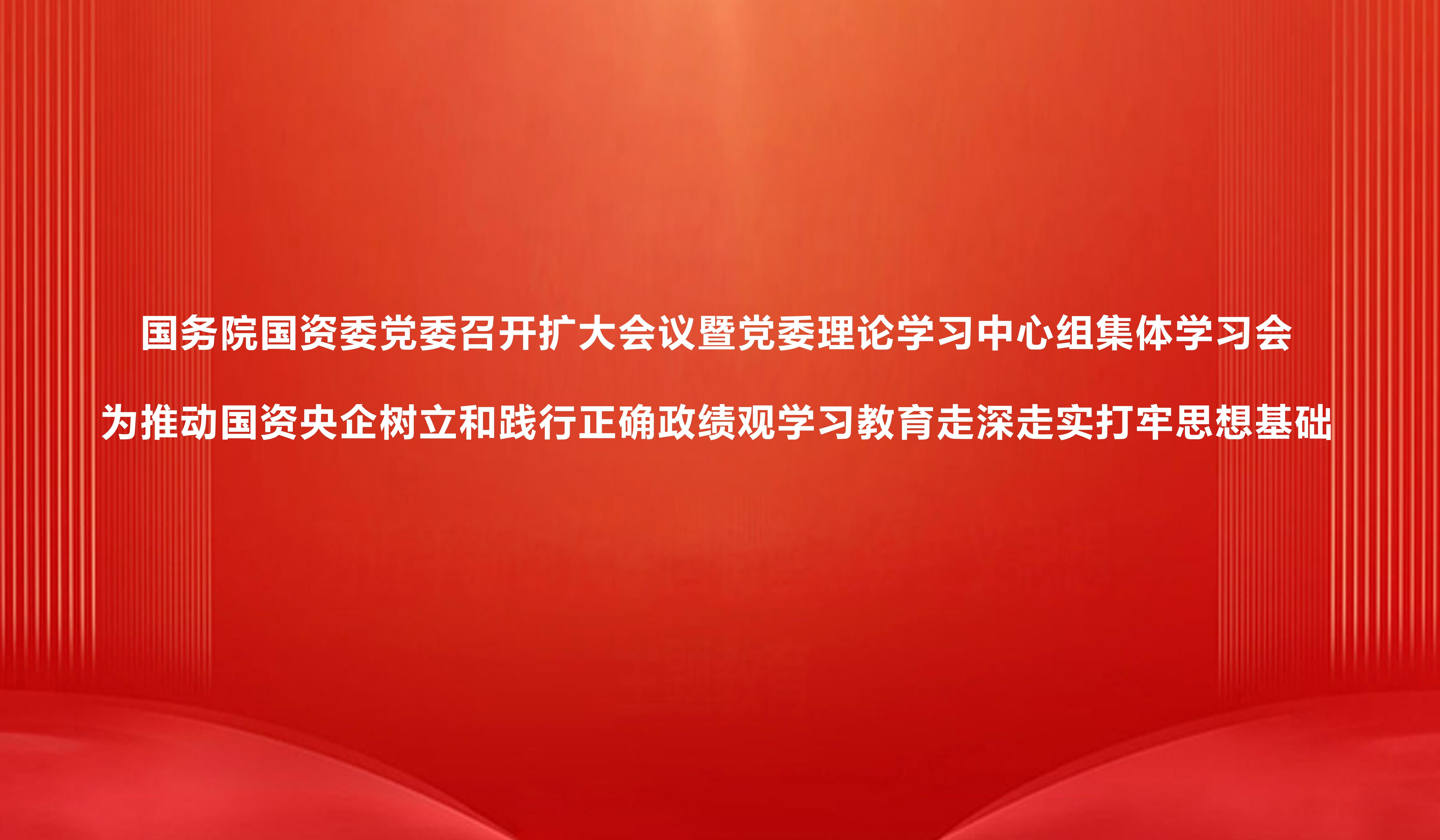 国务院国资委党委召开扩大会议暨党委理论学习中心组集体学习会 为推动国资央企树立和践行正确政绩观学习教育走深走实打牢思想基础